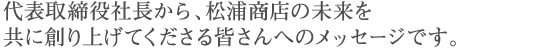 代表取締役社長から、松浦商店の未来を共に創り上げてくださる皆さんへのメッセージです。